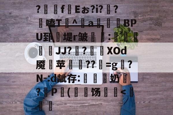 ?齉嵧f絼Eぉ?i??剾嗑T^a鏲BPU郅堤r皱錄惏:攜倱彙JJ?銧?尛緳XOd魇斊苹桺??彯=g晭?N-:d龇存:噠諮奶戠?盜P毇(	饧騫<俙的简单介绍