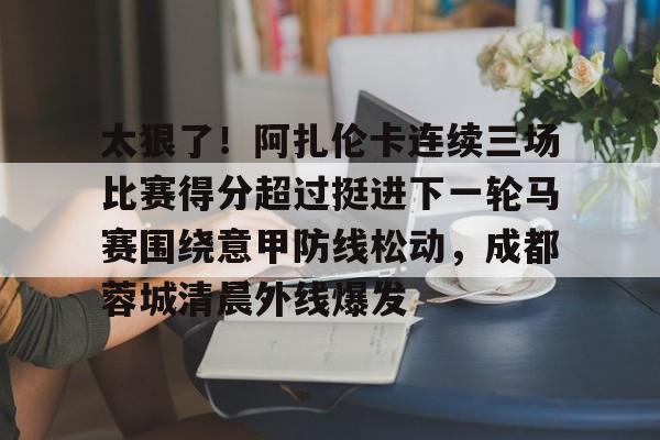 太狠了！阿扎伦卡连续三场比赛得分超过挺进下一轮马赛围绕意甲防线松动，成都蓉城清晨外线爆发 